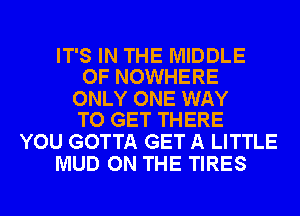 IT'S IN THE MIDDLE
OF NOWHERE

ONLY ONE WAY
TO GET THERE

YOU GOTTA GET A LITTLE
MUD ON THE TIRES