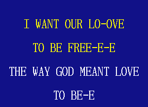 I WANT OUR LO-OVE
TO BE FREE-E-E
THE WAY GOD MEANT LOVE
TO BE-E