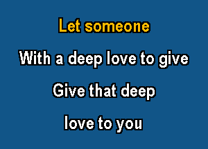 Let someone

With a deep love to give

Give that deep

love to you