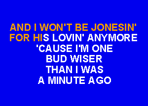 AND I WON'T BE JONESIN'
FOR HIS LOVIN' ANYMORE

'CAUSE I'M ONE
BUD WISER

THAN I WAS
A MINUTE AGO