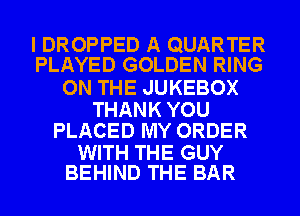 I DROPPED A QUARTER
PLAYED GOLDEN RING

ON THE JUKEBOX

THANK YOU
PLACED MY ORDER

WITH THE GUY
BEHIND THE BAR