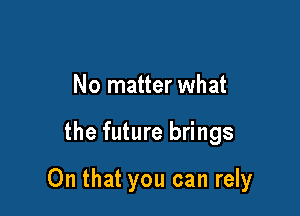 No matter what

the future brings

On that you can rely
