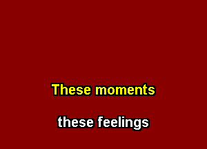 These moments

these feelings
