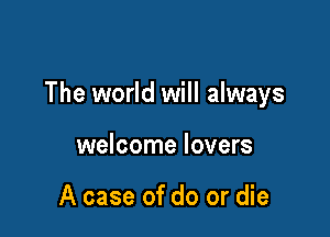 The world will always

welcome lovers

A case of do or die