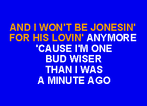 AND I WON'T BE JONESIN'
FOR HIS LOVIN' ANYMORE

'CAUSE I'M ONE
BUD WISER

THAN I WAS
A MINUTE AGO