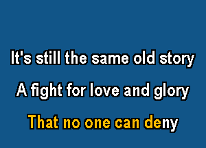 It's still the same old story

A fight for love and glory

That no one can deny