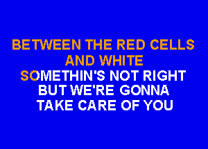 BETWEEN THE RED CELLS

AND WHITE

SOMETHIN'S NOT RIGHT
BUT WE'RE GONNA

TAKE CARE OF YOU