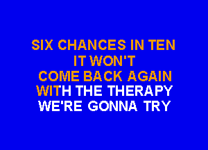 SIX CHANCES IN TEN
ITWON'T

COME BACK AGAIN
WITH THE THERAPY
WE'RE GONNA TRY

g