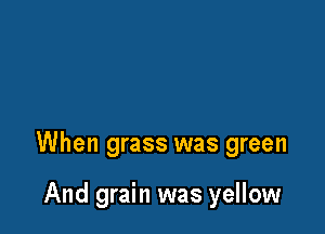 When grass was green

And grain was yellow