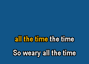 all the time the time

So weary all the time