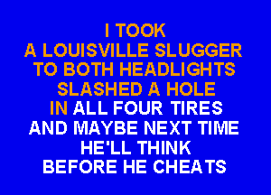 I TOOK

A LOUISVILLE SLUGGER
TO BOTH HEADLIGHTS

SLASHED A HOLE
IN ALL FOUR TIRES

AND MAYBE NEXT TIME

HE'LL THINK
BEFORE HE CHEATS