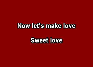 Now let's make love

Sweet love