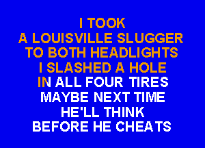 I TOOK

A LOUISVILLE SLUGGER
TO BOTH HEADLIGHTS

I SLASHED A HOLE
IN ALL FOUR TIRES

MAYBE NEXT TIME

HE'LL THINK
BEFORE HE CHEATS