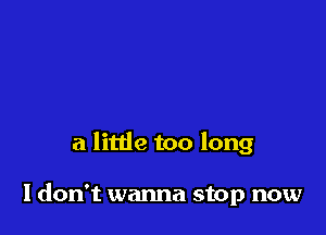 a little too long

I don't wanna stop now