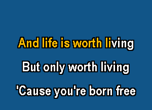 And life is worth living

But only worth living

'Cause you're born free