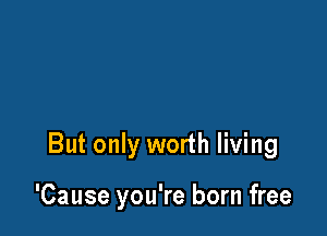 But only worth living

'Cause you're born free