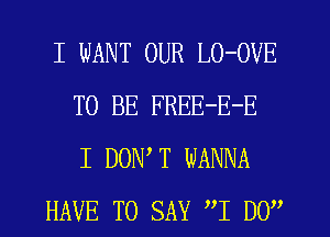 I WANT OUR LO-OVE
TO BE FREE-E-E
I DON T WANNA
HAVE TO SAY I By