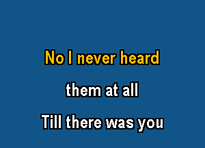 Nol never heard

them at all

Till there was you