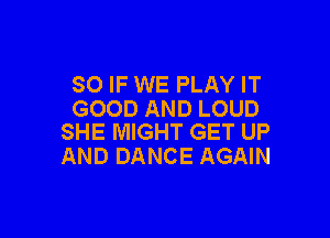 SO IF WE PLAY IT
GOOD AND LOUD

SHE MIGHT GET UP
AND DANCE AGAIN