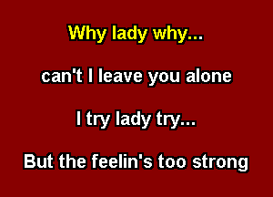 Why lady why...

can't I leave you alone

I try lady try...

But the feelin's too strong