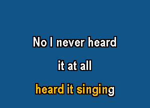 Nol never heard

it at all

heard it singing