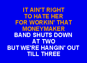 IT AIN'T RIGHT

TO HATE HER
FOR WORKIN' THAT

MONEYMAKER
BAND SHUTS DOWN

AT TWO

BUT WE'RE HANGIN' OUT
TILL THREE