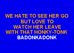 WE HATE TO SEE HER GO

BUT LOVE TO

WATCH HER LEAVE
WITH THAT HONKY-TONK

BADONKADONK