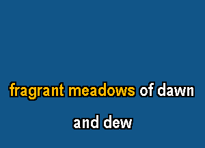 fragrant meadows of dawn

and dew