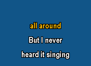 all around

Butl never

heard it singing