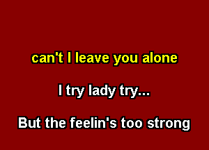 can't I leave you alone

I try lady try...

But the feelin's too strong