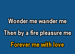 Wonder me wander me

Then by a fire pleasure me

Forever me with love