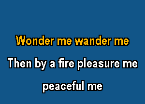 Wonder me wander me

Then by a fire pleasure me

peaceful me