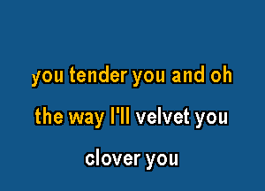 you tender you and oh

the way I'll velvet you

clover you