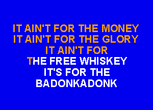 IT AIN'T FOR THE MONEY
IT AIN'T FOR THE GLORY

IT AIN'T FOR
THE FREE WHISKEY

IT'S FOR THE
BADONKADONK