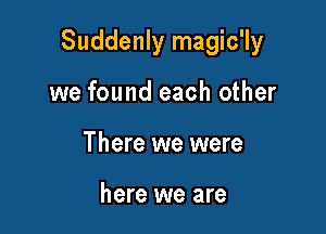 Suddenly magic'ly

we found each other
There we were

here we are