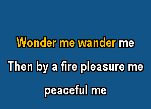 Wonder me wander me

Then by a fire pleasure me

peaceful me