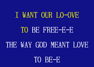 I WANT OUR LO-OVE
TO BE FREE-E-E
THE WAY GOD MEANT LOVE
TO BE-E