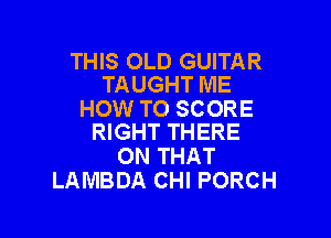 THIS OLD GUITAR
TAUGHT ME

HOW TO SCORE

RIGHT THERE
ON THAT
LAMBDA CHI PORCH
