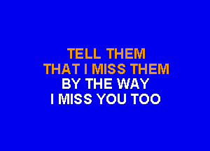 TELL THEM
THAT I MISS THEM

BY THE WAY
I MISS YOU TOO