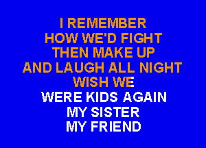 I REMEMBER

HOW WE'D FIGHT
THEN MAKE UP

AND LAUGH ALL NIGHT
WISH WE

WERE KIDS AGAIN
MY SISTER

MY FRIEND I