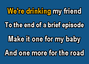 We're drinking my friend
To the end of a brief episode
Make it one for my baby

And one more for the road