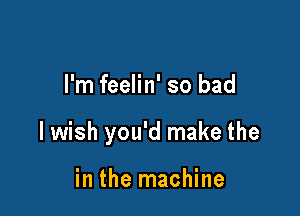 I'm feelin' so bad

lwish you'd make the

in the machine