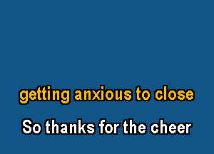 getting anxious to close

80 thanks for the cheer