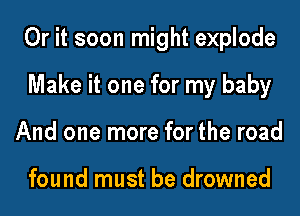 Or it soon might explode
Make it one for my baby
And one more for the road

found must be drowned