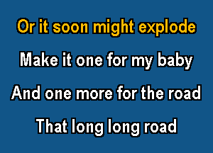 Or it soon might explode
Make it one for my baby

And one more for the road

That long long road