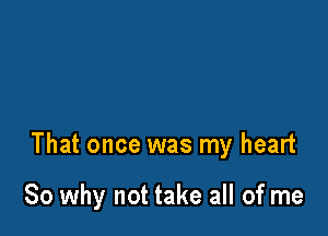 That once was my heart

So why not take all of me