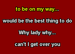 to be on my way...
would be the best thing to do

Why lady why...

can't I get over you