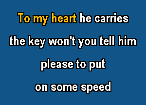 To my heart he carries

the key won't you tell him

please to put

on some speed
