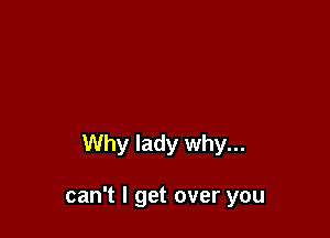 Why lady why...

can't I get over you