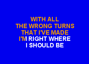 WITH ALL
THE WRONG TURNS

THAT I'VE MADE
I'M RIGHT WHERE

I SHOULD BE